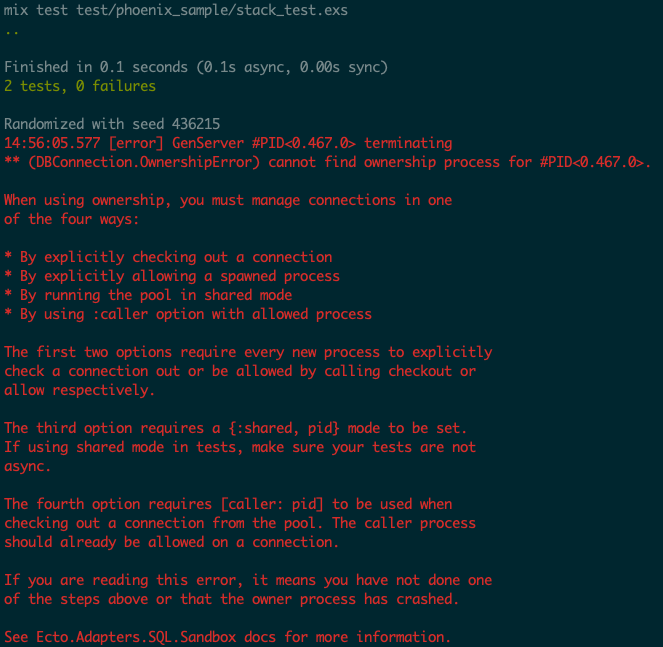 Tests pass but we still see a large error message from Ecto: ** (DBConnection.OwnershipError) cannot find ownership process for #PID<0.467.0>. When using ownership, you must manage connections in one of the four ways: * By explicitly checking out a connection * By explicitly allowing a spawned process * By running the pool in shared mode * By using :caller option with allowed process. See Ecto.Adapters.SQL.Sandbox docs for more information.